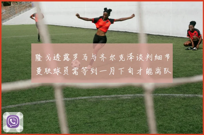 隆戈透露罗马与齐尔克泽谈判细节曼联球员需等到一月下旬才能离队