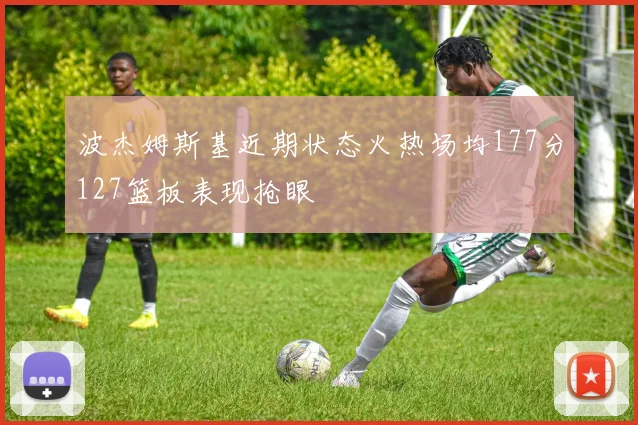 波杰姆斯基近期状态火热场均177分127篮板表现抢眼