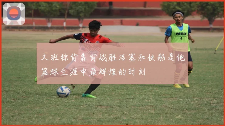 文班称背靠背战胜活塞和快船是他篮球生涯中最辉煌的时刻