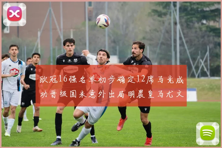 欧冠16强名单初步确定12席马竞成功晋级国米意外出局明晨皇马尤文巴黎争夺晋级资格