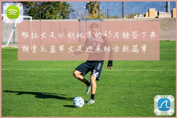 维拉女足以创纪录的45万镑签下弗朗索瓦蓝军女足迎来转会新篇章