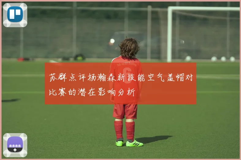 苏群点评杨瀚森新技能空气盖帽对比赛的潜在影响分析