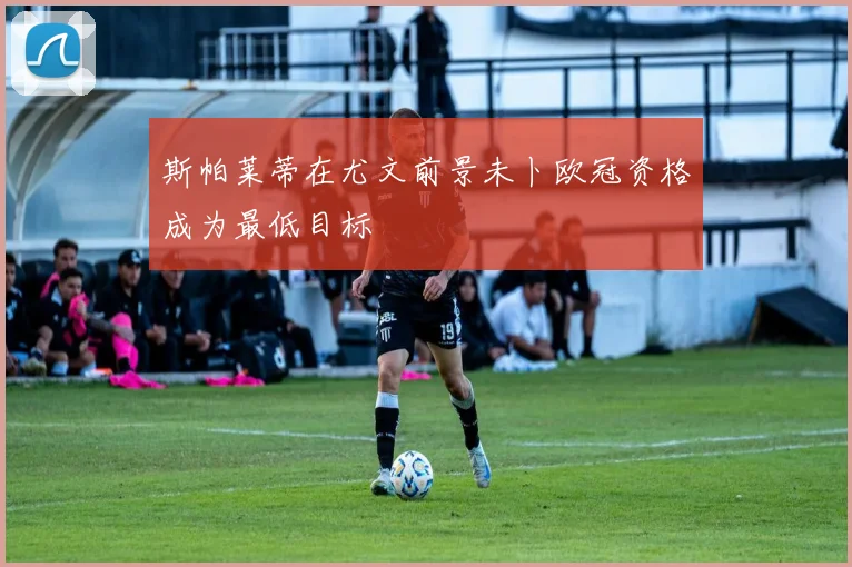 斯帕莱蒂在尤文前景未卜欧冠资格成为最低目标