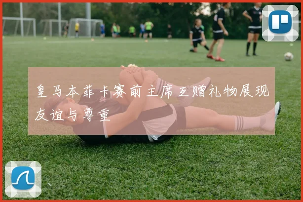 皇马本菲卡赛前主席互赠礼物展现友谊与尊重