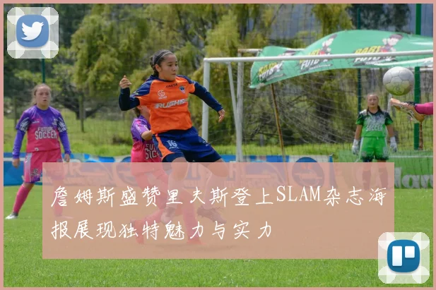 詹姆斯盛赞里夫斯登上SLAM杂志海报展现独特魅力与实力