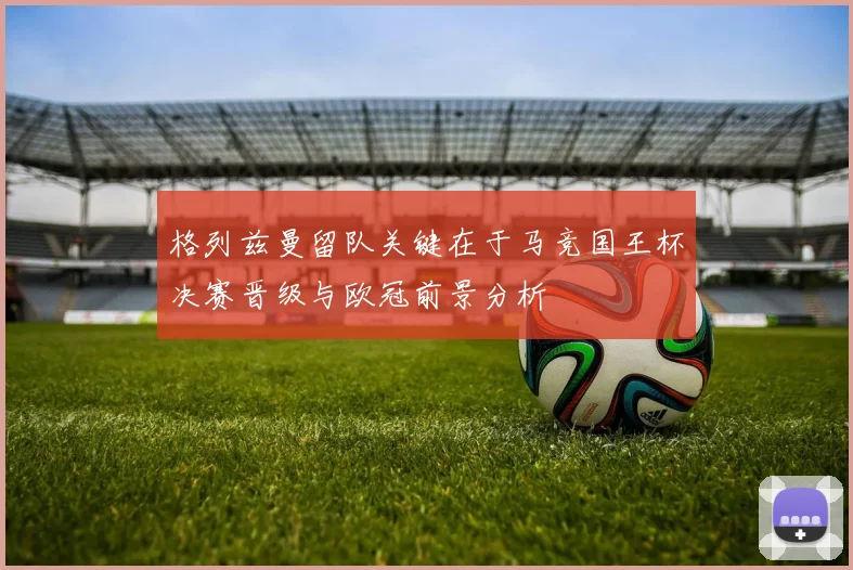 格列兹曼留队关键在于马竞国王杯决赛晋级与欧冠前景分析