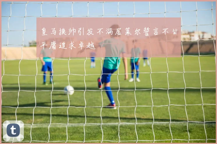 皇马换帅引发不满居莱尔誓言不甘平庸追求卓越