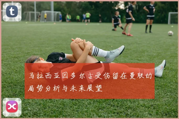 马拉西亚因多尔古受伤留在曼联的局势分析与未来展望