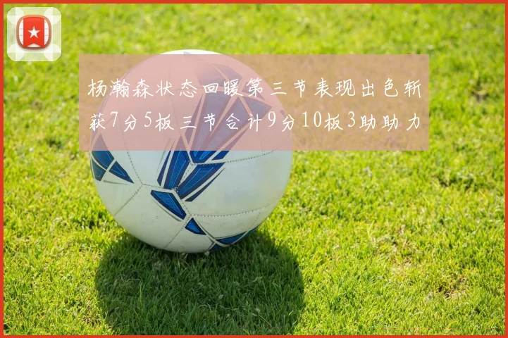 杨瀚森状态回暖第三节表现出色斩获7分5板三节合计9分10板3助助力球队反击