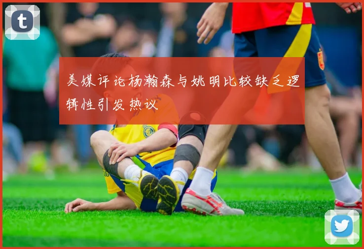 美媒评论杨瀚森与姚明比较缺乏逻辑性引发热议