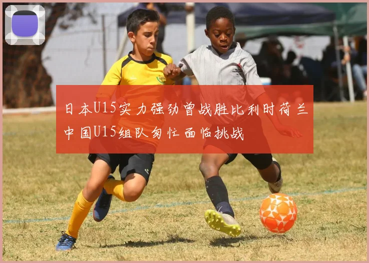 日本U15实力强劲曾战胜比利时荷兰中国U15组队匆忙面临挑战