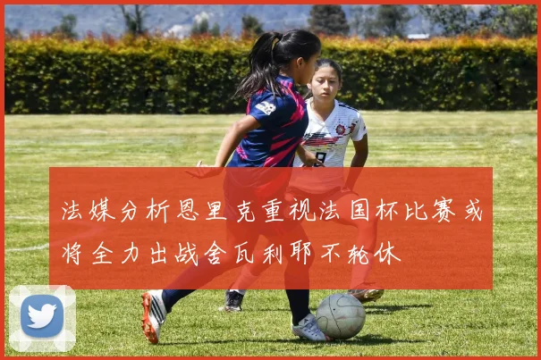 法媒分析恩里克重视法国杯比赛或将全力出战舍瓦利耶不轮休