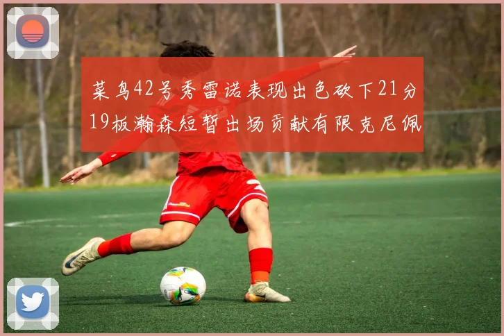 菜鸟42号秀雷诺表现出色砍下21分19板瀚森短暂出场贡献有限克尼佩尔三分球火力全开