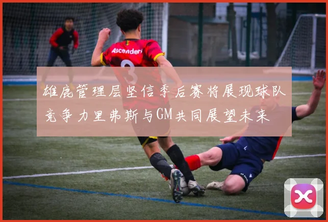 雄鹿管理层坚信季后赛将展现球队竞争力里弗斯与GM共同展望未来