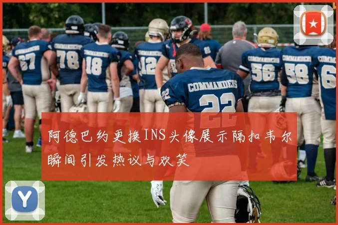 阿德巴约更换INS头像展示隔扣韦尔瞬间引发热议与欢笑