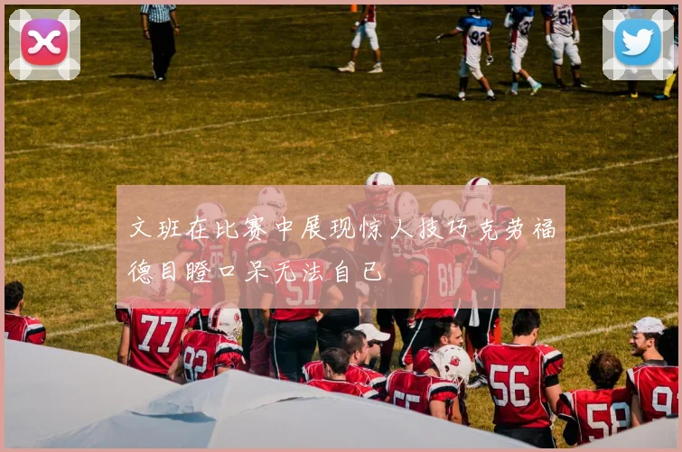 文班在比赛中展现惊人技巧克劳福德目瞪口呆无法自已