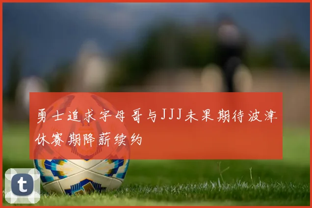 勇士追求字母哥与JJJ未果期待波津休赛期降薪续约