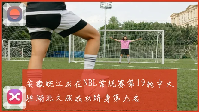 安徽皖江龙在NBL常规赛第19轮中大胜湖北文旅成功跻身第九名