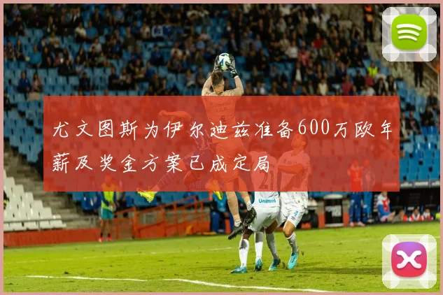 尤文图斯为伊尔迪兹准备600万欧年薪及奖金方案已成定局
