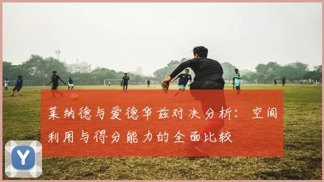 莱纳德与爱德华兹对决分析：空间利用与得分能力的全面比较