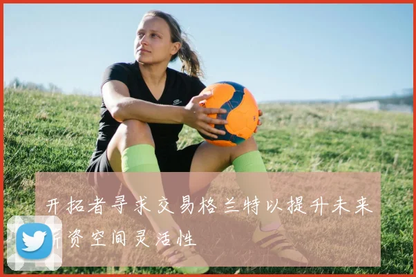 开拓者寻求交易格兰特以提升未来薪资空间灵活性