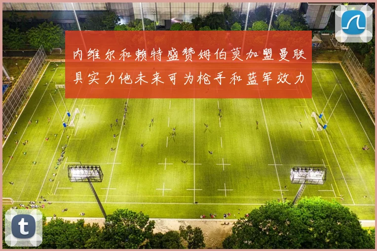 内维尔和赖特盛赞姆伯莫加盟曼联具实力他未来可为枪手和蓝军效力
