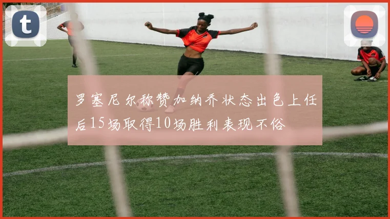 罗塞尼尔称赞加纳乔状态出色上任后15场取得10场胜利表现不俗