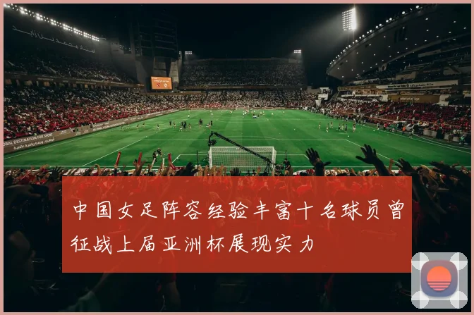 中国女足阵容经验丰富十名球员曾征战上届亚洲杯展现实力