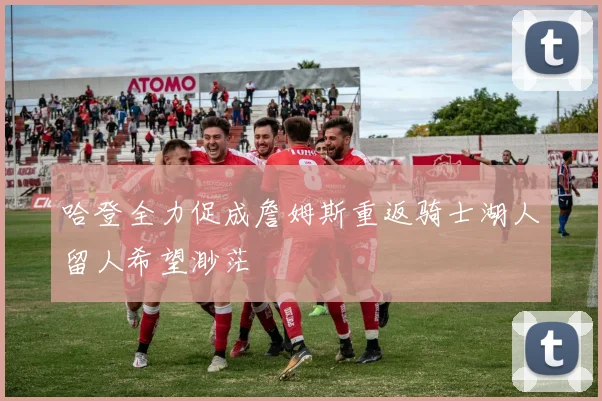 哈登全力促成詹姆斯重返骑士湖人留人希望渺茫