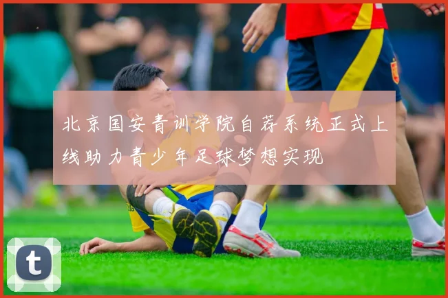北京国安青训学院自荐系统正式上线助力青少年足球梦想实现