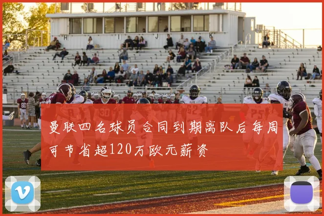 曼联四名球员合同到期离队后每周可节省超120万欧元薪资
