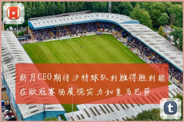 新月CEO期待沙特球队利雅得胜利能在欧冠赛场展现实力如皇马巴萨