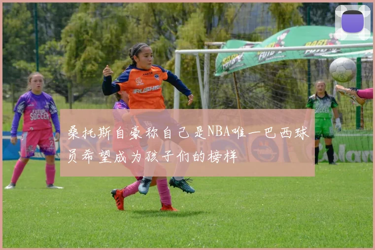 桑托斯自豪称自己是NBA唯一巴西球员希望成为孩子们的榜样