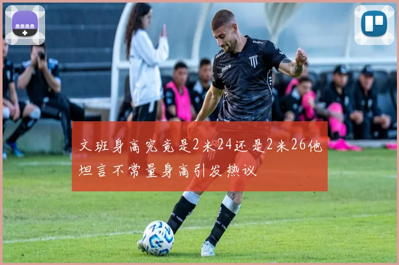 文班身高究竟是2米24还是2米26他坦言不常量身高引发热议